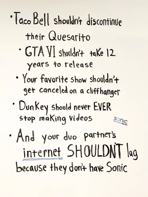 A bullet point list handwritten in black marker on a whiteboard that reads: 

“-Taco Bell shouldn’t discontinue their Quesarito 
-GTA VI shouldn’t take 12 years to release 
-Your favorite show shouldn’t get canceled on a cliffhanger 
-Dunkey should never EVER stop making videos 
-And your duo partner’s  
internet SHOULDN’T lag  
because they don’t have Sonic” 

The word “internet” is double underlined in blue ink. A Sonic-branded sticker that reads, “Sonic. Fiber-optic Internet” is stuck to the whiteboard on the right side of the list. 