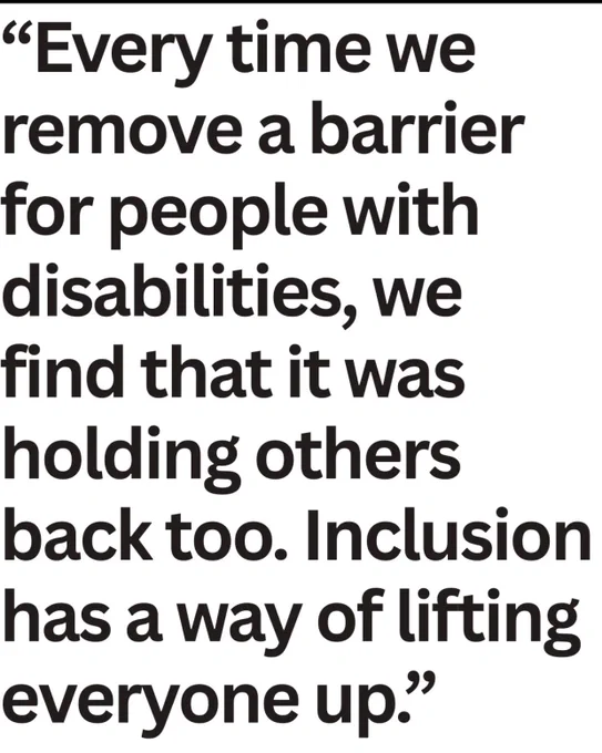 “Every time we remove a barrier for people with disabilities, we find that it was holding others back too. Inclusion has a way of lifting everyone up.”
