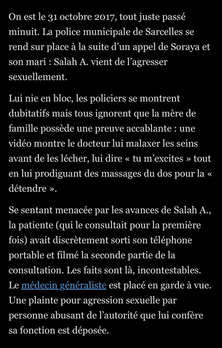 On est le 31 octobre 2017, tout juste passé minuit. La police municipale de Sarcelles se rend sur place à la suite d’un appel de Soraya et son mari : Salah A. vient de l’agresser sexuellement.

Lui nie en bloc, les policiers se montrent dubitatifs mais tous ignorent que la mère de famille possède une preuve accablante : une vidéo montre le docteur lui malaxer les seins avant de les lécher, lui dire « tu m’excites » tout en lui prodiguant des massages du dos pour la « détendre ».

Se sentant menacée par les avances de Salah A., la patiente (qui le consultait pour la première fois) avait discrètement sorti son téléphone portable et filmé la seconde partie de la consultation. Les faits sont là, incontestables. Le médecin généraliste est placé en garde à vue. Une plainte pour agression sexuelle par personne abusant de l’autorité que lui confère sa fonction est déposée.