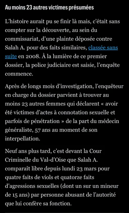 Au moins 23 autres victimes présumées

L’histoire aurait pu se finir là mais, c’était sans compter sur la découverte, au sein du commissariat, d’une plainte déposée contre Salah A. pour des faits similaires, classée sans suite en 2008. À la lumière de ce premier dossier, la police judiciaire est saisie, l’enquête commence.

Après de longs mois d’investigation, l’enquêteur en charge du dossier parvient à trouver au moins 23 autres femmes qui déclarent « avoir été victimes d’actes à connotation sexuelle et parfois de pénétration » de la part du médecin généraliste, 57 ans au moment de son interpellation.

Neuf ans plus tard, c’est devant la Cour Criminelle du Val-d’Oise que Salah A. comparaît libre depuis lundi 23 mars pour quatre faits de viols et quatorze faits d’agressions sexuelles (dont un sur un mineur de 15 ans) par personne abusant de l’autorité que lui confère sa fonction.