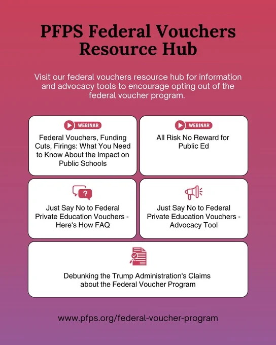 "Public Funds Public Schools Federal Vouchers Resource Hub" graphic. Includes a list of resources; Federal Vouchers, Funding Cuts, Firings: What You Need to Know About the Impact on Public Schools webinar; All Risk No Reward for Public Ed webinar; Just Say No to Federal Private Education Vouchers - Here's How FAQ; Just Say No to Federal Private Education Vouchers - Advocacy Tool; and Debunking the Trump Administration's Claims about the Federal Voucher Program resource. Includes PFPS federal voucher program link: www.pfps.org/federal-voucher-program