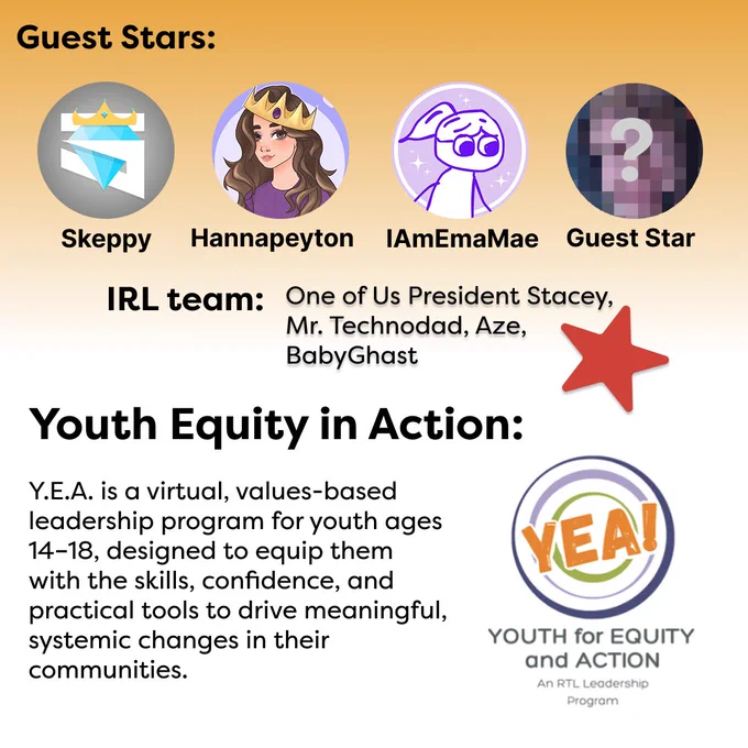 The background of this second graphic fades from orange to white. The text, “Guest Stars” is at the top in black. Below the text is a row of 4 profile icons depicting the following content creators: Skeppy, Hannapeyton, IAmEmaMae, and an unamed guest star whose icon is blurred out. In the middle of the graphic is black text reading, “IRL team: One of Us President Stacey, Mr. Technodad, Aze, BabyGhast,” with a red star to the right of it. Below this is more black text reading, “Youth Equity in Action: Y.E.A. is a virtual, values-based leadership program for youth ages 14–18, designed to equip them with the skills, confidence, and practical tools to drive meaningful, systemic changes in their communities.” To the right of this is the RTL Y.E.A. logo, which is “YEA” in orange text layered over different colored rings.
