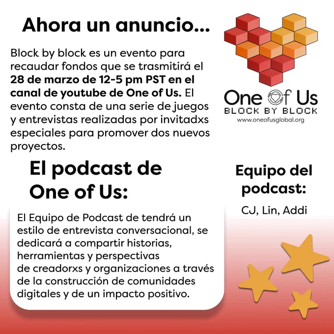 El fondo de este gráfico tiene una gradiente de blanco a rojo. El texto "Ahora un anuncio... Block by block es un evento para recaudar fondos que se trasmitirá el 28 de marzo de 12-5 pm PST en el canal de youtube de One of Us. El evento consta de una serie de juegos y entrevistas realizadas por invitadxs especiales para promover dos nuevos proyectos" se muestra en letras negras en la parte superior izquierda. A la derecha de ese texto se muestra el logo de Block by Block, un corazón hecho de cubos rojos y naranjas. En la parte inferior izquierda se lee el texto en negro "El podcast de One of Us: El Equipo de Podcast de tendrá un estilo de entrevista conversacional, se dedicará a compartir historias, herramientas y perspectivas de creadorxs y organizaciones a través de la construcción de comunidades digitales y de un impacto positivo". A la derecha de esto, hay otro texto en negro que dice "Equipo del podcast: CJ, Lin, Addi". Justo abajo hay 3 estrellas doradas de varios tamaños.
