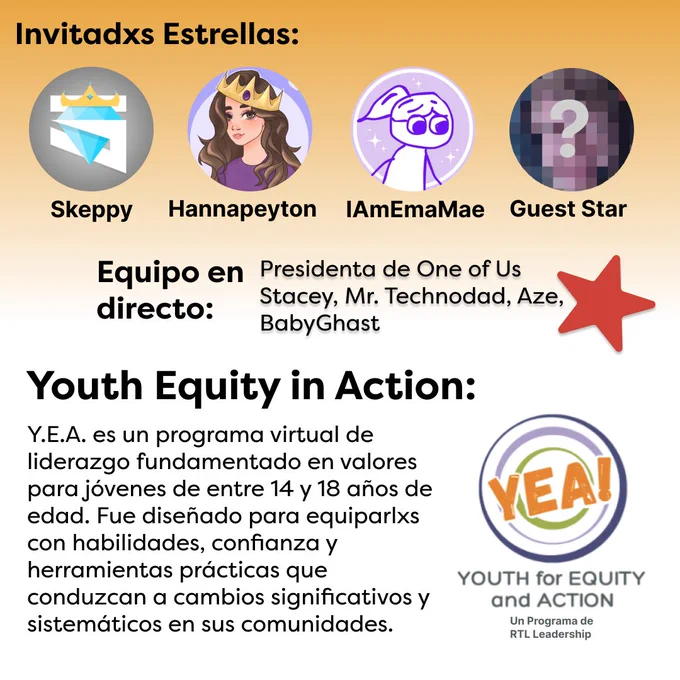 El fondo del segundo gráfico es una gradiante de naranja a blanco. El texto "Invitadxs Estrellasas" se muestra en la parte superior en negro. Debajo del texto se muestra una hilera de 4 fotos de perfil correspondientes a lxs siguientes creadorxs de contenido: Skeppy, Hannapeyton, IAmEmaMae y unx invitadx estrella sin nombre, cuya foto de perfil está borrosa. En medio del gráfico hay un texxto en letras negras que dice "Equipo en directo: Presidenta de One of Us Stacey, Mr. Technodad, Aze, BabyGhast" con una estrella roja a la derecha. Debajo de esto haya más texto en negro que dice "Youth Equity in Action: Y.E.A. es un programa virtual de liderazgo fundamentado en valores para jóvenes de entre 14 y 18 años de edad. Fue diseñado para equiparlxs con habilidades, confianza y herramientas prácticas que conduzcan a cambios significativos y sistemáticos en sus comunidades". A la derecha de esto se muestra el logo del RTL Y.E.A., el cual consiste en el texto "YEA" en letras naranjas sobre ani