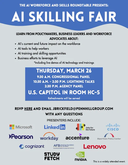 LEARN FROM POLICYMAKERS, BUSINESS LEADERS AND WORKFORCE
ADVOCATES ABOUT:
AI’s current and future impact on the workforce
AI tools to help workers
AI training and skilling opportunities
Business efforts to leverage AI
*Including live demos of AI technology and trainings
THURSDAY, MARCH 26
9:30 A.M. CONGRESSIONAL PANEL
10:30 A.M.
- 2:30 P.M. LIGHTNING TALKS
2:30 P.M. AGENCY PANEL
U.S. CAPITOL IN ROOM HC-5
Refreshments will be served
RSVP HERE AND EMAIL JBRICKFIELD@PENNHILLGROUP.COM