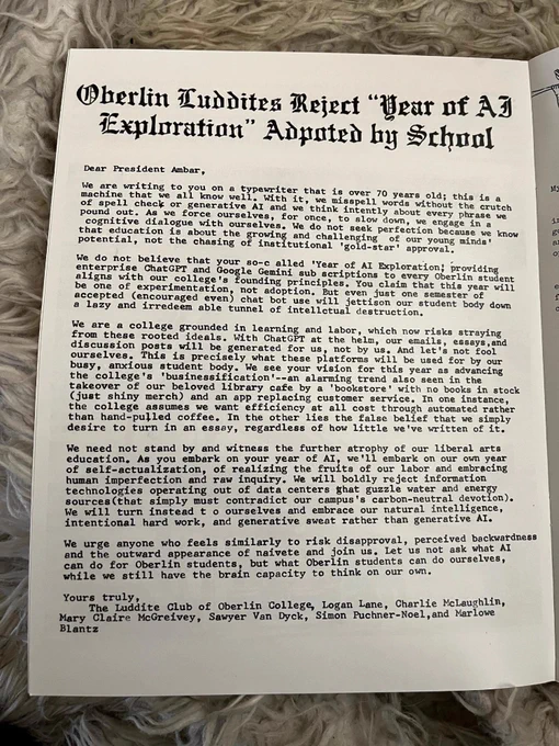 Dear President Ambar,
we are writing to you on a typewriter that is over 70 years old. This is a
machine that we all know well. With it, we misspell words without the crutch of spell check or generative AI and we think intently about every phrase we pound out. As we force ourselves, for once, to slow down, we engage in a cognitive dialogue with ourselves. We do not seek perfection because we know that education is about the growing and challenging of our young minds' potential, not the chasing of institutional 'gold-star' approval. We do not believe that your so-called 'Year of AI Exploration; providing enterprise ChatGPT and Google Gemini subscriptions to every Oberlin student aligns with our college's founding principles. You claim that this year will be one of experimentation, not adoption. But even just one semester of accepted (encouraged even) chat bot use will jettison our student body down a lazy and irredeemable tunnel of intellectual destruction. We are a college grounded in