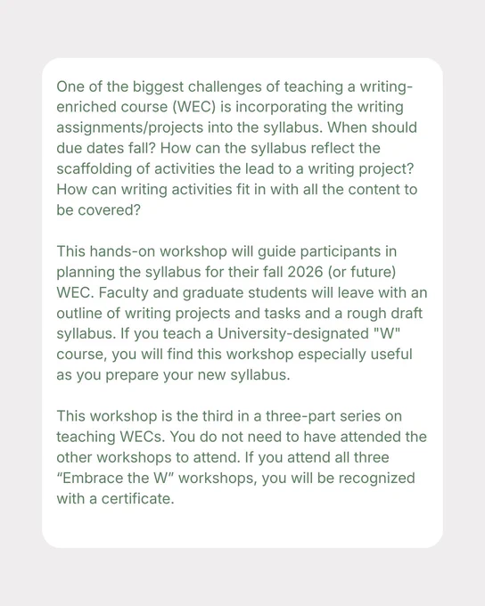 Text reads: “One of the biggest challenges of teaching a writing-enriched course (WEC) is incorporating the writing assignments/projects into the syllabus. When should due dates fall? How can the syllabus reflect the scaffolding of activities the lead to a writing project? How can writing activities fit in with all the content to be covered?   This hands-on workshop will guide participants in planning the syllabus for their fall 2026 (or future) WEC. Faculty and graduate students will leave with an outline of writing projects and tasks and a rough draft syllabus. If you teach a University-designated "W" course, you will find this workshop especially useful as you prepare your new syllabus.   This workshop is the third in a three-part series on teaching WECs. You do not need to have attended the other workshops to attend. If you attend all three “Embrace the W” workshops, you will be recognized with a certificate.”