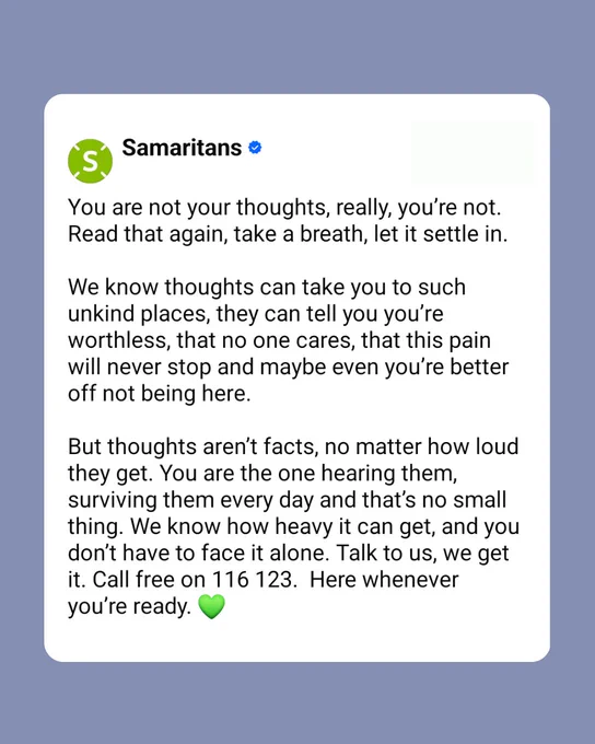 You are not your thoughts, really, you’re not. Read that again, take a breath, let it settle in.  
 
We know thoughts can take you to such unkind places, they can tell you you’re worthless, that no one cares, that this pain will never stop and maybe even you’re better off not being here.  

But thoughts aren’t facts, no matter how loud they get. You are the one hearing them, surviving them every day and that’s no small thing. We know how heavy it can get, and you don’t have to face it alone. Talk to us, we get it. Call free on 116 123.  Here whenever you’re ready.