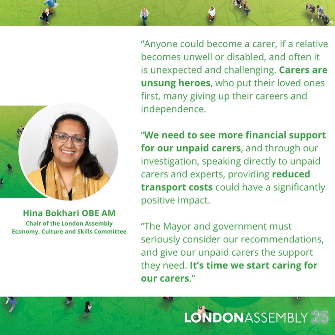 Hina Bokhari OBE AM
Chair of the London Assembly
Economy, Culture and Skills Committee
“Anyone could become a carer, if a relative becomes unwell or disabled, and often it is unexpected and challenging. Carers are unsung heroes, who put their loved ones first, many giving up their careers and independence.
 
“We need to see more financial support for our unpaid carers, and through our investigation, speaking directly to unpaid carers and experts, providing reduced transport costs could have a significantly positive impact.
 
“The Mayor and government must seriously consider our recommendations, and give our unpaid carers the support they need. It’s time we start caring for our carers.”