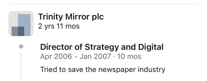 Trinity Mirror plc
2 yrs 11 mos
Director of Strategy and Digital
Apr 2006 - Jan 2007 • 10 mos
Tried to save the newspaper industry