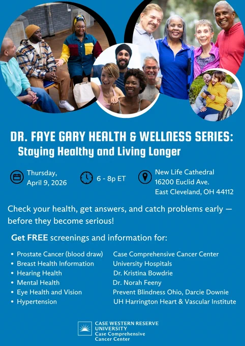 Flyer for Dr. Faye Gary Health & Wellness Series: Staying Healthy and Living Longer:
Date: Thursday, April 9, 2026
Time: 6:00 to 8:00 PM EST 
Location: New Life Cathedral, 16200 Euclid Ave, East Cleveland, Ohio 
About this event: Check your health, get answers, and catch problems early - before they become serious! Get FREE screenings and information for prostate cancer (blood draw), breast health information, hearing health, mental health, eye health and vision, and hypertension. 
In partnership with: Case Comprehensive Cancer Center, University Hospitals, Dr. Kristina Bowdrie, Dr. Norah Feeny, Prevent Blindness Ohio, Darcie Downie, and UH Harrington Heart and Vascular Institute
