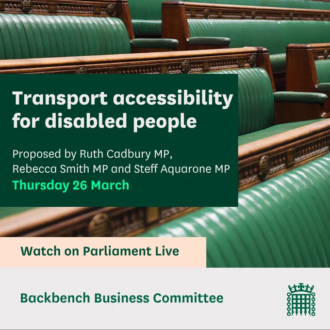 Graphic with an image of Chamber Benches and the text: Transport accessibility for disabled people.
Proposed by Ruth Cadbury MP, Rebecca Smith MP and Steff Aquarone MP
Thursday 26 March
Watch on Parliament Live
Backbench Business Committee