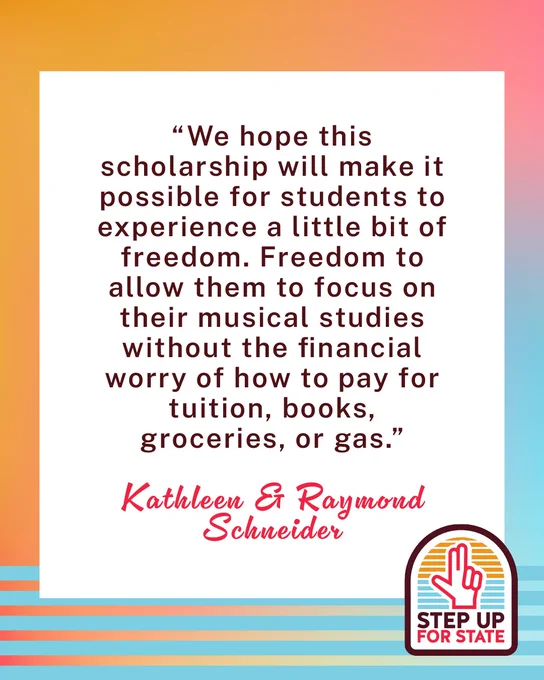 Step Up for State branded graphic with a quote from Kathleen and Raymond Schneider reading "We hope this scholarship will make it possible for students to experience a little bit of freedom. Freedom to allow them to focus on their musical studies without the financial worry of how to pay for tuition, books, groceries, or gas."