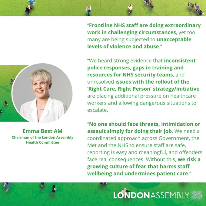 Emma Best AM
Chairman of the London Assembly
Health Committee
“Frontline NHS staff are doing extraordinary work in challenging circumstances, yet too many are being subjected to unacceptable levels of violence and abuse.”

“We heard strong evidence that inconsistent police responses, gaps in training and resources for NHS security teams, and unresolved issues with the rollout of the
‘Right Care, Right Person’ strategy/initiative are placing additional pressure on healthcare workers and allowing dangerous situations to escalate.

“No one should face threats, intimidation or assault simply for doing their job. We need a coordinated approach across Government, the Met and the NHS to ensure staff are safe, reporting is easy and meaningful, and offenders face real consequences. Without this, we risk a growing culture of fear that harms staff wellbeing and undermines patient care.”