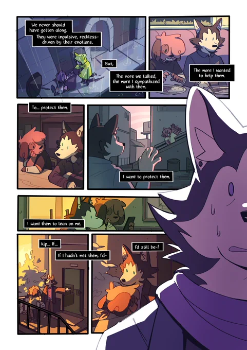 A digital comic page featuring colorful, anthropomorphic animals.
Panel 1 : An overhead shot of Kip and Mason in the rain.
Mason (narration) : "We never should have gotten along. They were impulsive, reckless- driven by their emotions. But, the more we talked, the more I sympathized with them."
Panel 2 : Kip and Mason in a restaurant, Kip has stars in their eyes looking at a plate of food.
Mason (narration) : "The more I wanted to help them."
Over the next 5 panels, various scenes are shown with the two bonding, culminating in Mason inviting them into their apartment, with Kip hugging them teary eyed.
The narration continues : "To... protect them. I want to protect them. I want them to lean on me. Kip... if... I hadn't met them, I'd still be--!"
And extreme close-up of Mason looking distressed on the side of the page covers part of the panels.