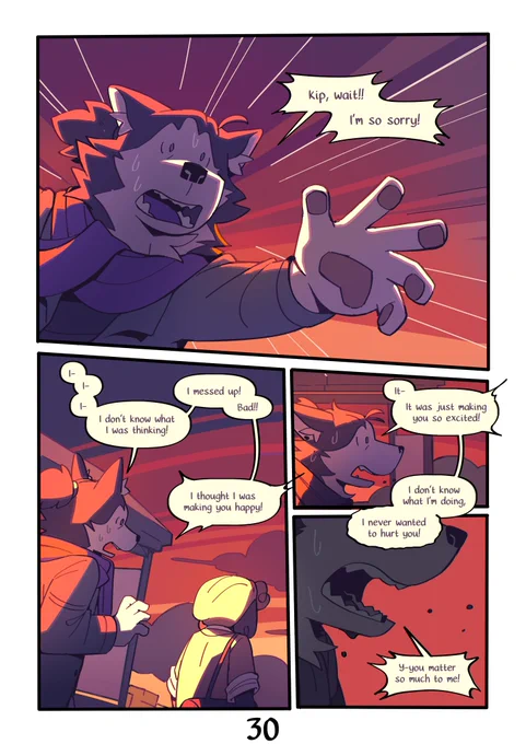 Page 30 : 
A digital comic page featuring colorful, anthropomorphic animals.
Panel 1 : Mason, panicking, reaching forward. This is the most expressive they've ever looked.
Mason : "Kip, wait!! I'm so sorry!"
Panel 2 : Kip stops and flinches. Mason stammers, trying to find their words.
Mason : "I- I- I- I don't know what I wa thinking ! I messed up ! Bad !! I thought I was making you happy !"
Panel 3 : A side view of Mason, still panicking.
Mason : "It- It was just making you so excited ! I don't know what I'm doing, I never wanted to hurt you !"
Panel 4 : A close-up of Mason's mouth, screaming.
Mason : "Y-you matter so much to me !"
