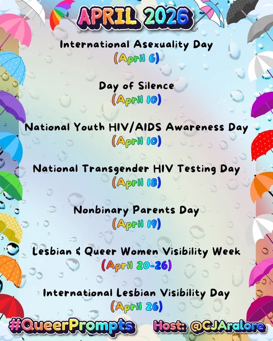 Graphics: The background is water droplets on glass with a rainbow. The border has umbrellas in the colors of the pride flags and clouds.
Text: "April 2026" on top and "#QueerPrompts" and "Host: @CJAralore" on the bottom in a rainbow font.
Center text is:
#QueerPrompts LGBTQ  Dates in April:

International Asexuality Day (April 6)

Day of Silence (April 10)

National Youth HIV/AIDS Awareness Day (April 10)

National Transgender HIV Testing Day (April 18)

Nonbinary Parents Day (April 19)

Lesbian & Queer Women Visibility Week (April 20-26)

International Lesbian Visibility Day (April 26)