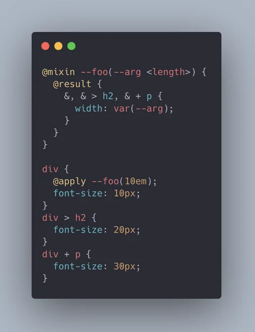 @mixin --foo(--arg <length>) {
  @result {
    &, & > h2, &   p {
      width: var(--arg);
    }
  }
}

div {
  @apply --foo(10em);
  font-size: 10px;
}
div > h2 {
  font-size: 20px;
}
div   p {
  font-size: 30px;
}