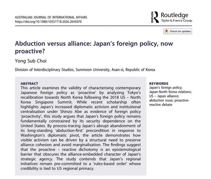 ABSTRACT
This article examines the validity of characterising contemporary Japanese foreign policy as ‘proactive’ by analysing Tokyo’s recalibration towards North Korea following the 2018 US – North Korea Singapore Summit. While recent scholarship often highlights Japan’s increased diplomatic activism and institutional centralisation under Shinzo Abe as evidence of foreign policy ‘proactivity’, this study argues that Japan’s foreign policy remains fundamentally constrained by its security dependence on the United States. By process-tracing Japan’s abrupt abandonment of its long-standing ‘abduction-first’ precondition in response to Washington’s diplomatic pivot, the article demonstrates how visible activism can be driven by a structural need to preserve alliance cohesion and avoid marginalisation. The findings suggest that the proactive – reactive dichotomy is an epistemological barrier that obscures the alliance-embedded character of Japan’s strategic agency. The study contends that 