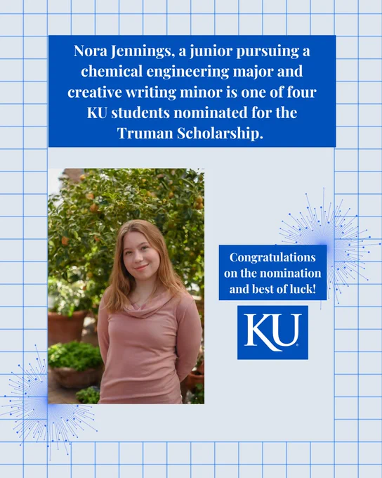 A graphic including a headshot photo of KU student Nora Jennings standing in front of a tree. There is a heading stating, "Nora Jennings, a junior pursuing a chemical engineering major and creative writing minor, is one of four KU students nominated for the Truman Scholarship," and a short caption stating, "Congratulations on the nomination and best of luck!" with a KU logo. 