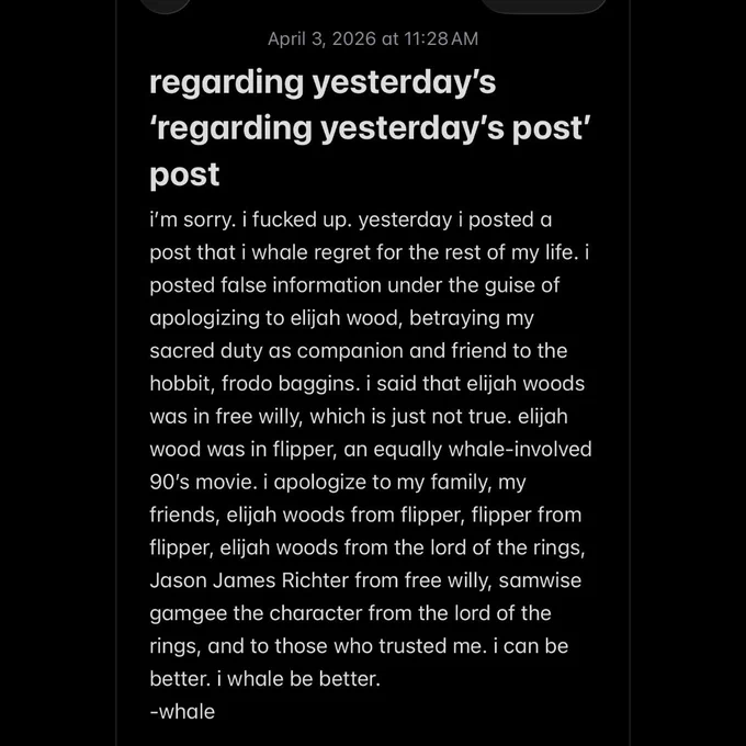 regarding yesterday's
'regarding yesterday's post' post
i'm sorry. i fucked up. yesterday i posted a post that i whale regret for the rest of my life. i posted false information under the guise of apologizing to elijah wood, betraying my sacred duty as companion and friend to the hobbit, frodo baggins. i said that elijah woods was in free willy, which is just not true. elijah wood was in flipper, an equally whale-involved 90's movie. i apologize to my family, my friends, elijah woods from flipper, flipper from flipper, elijah woods from the lord of the rings, Jason James Richter from free willy, samwise gamgee the character from the lord of the rings, and to those who trusted me. i can be better. i whale be better.
-whale