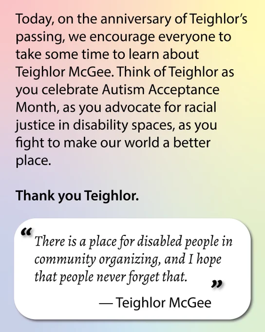Rainbow pastel background. Text reads: Today, on the anniversary of Teighlor’s passing, we encourage everyone to take some time to learn about Teighlor McGee. Think of Teighlor as you celebrate Autism Acceptance Month, as you advocate for racial justice in disability spaces, as you fight to make our world a better place. 

Thank you Teighlor.
In a box, there's a quote by Teighlor: "There is a place for disabled people in community organizing, and I hope that people never forget that."