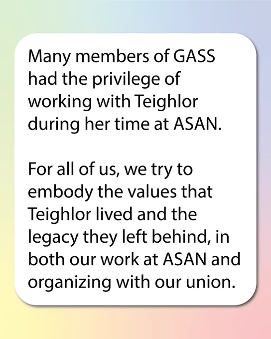 Rainbow pastel background. In a white box text reads: Many members of GASS had the privilege of working with Teighlor during her time at ASAN. 

For all of us, we try to embody the values that Teighlor lived and the legacy they left behind, in both our work at ASAN and organizing with our union. 