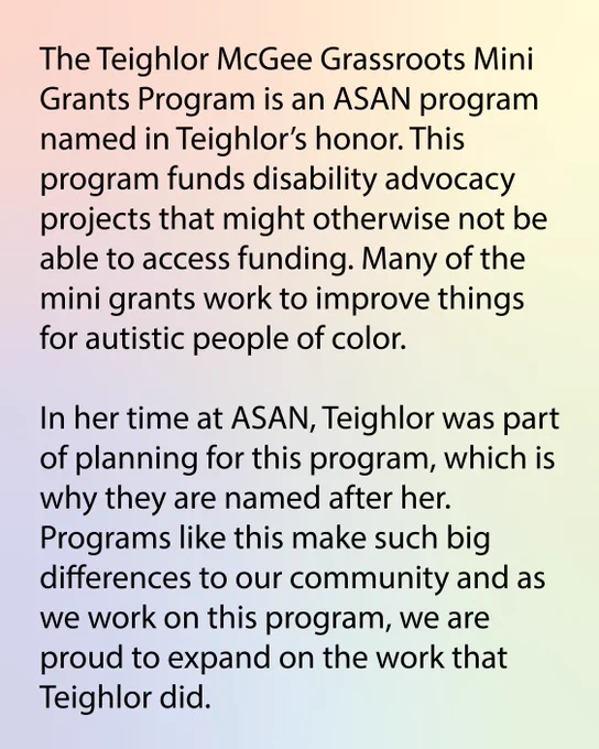 The Teighlor McGee Grassroots Mini Grants Program is an ASAN program named in Teighlor’s honor. This program funds disability advocacy projects that might otherwise not be able to access funding. Many of the mini grants work to improve things for autistic people of color. 

In her time at ASAN, Teighlor was part of planning for this program, which is why they are named after her. Programs like this make such big differences to our community and as we work on this program, we are proud to expand on the work that Teighlor did. 

