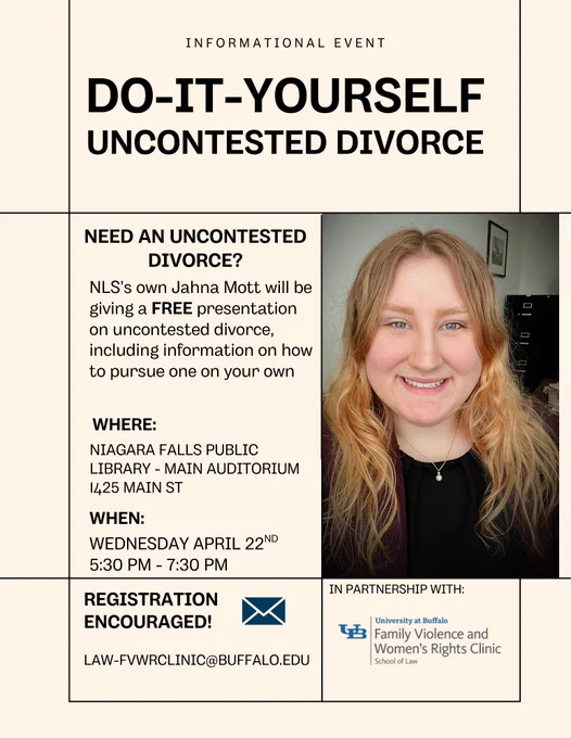 Informational event flyer: Do-it-yourself uncontested divorce, with photo of NLS team member, Jahna. Need an Uncontested Divorce? NLS’s own Jahna Mott will be giving a FREE presentation on uncontested divorce, including information on how to pursue one on your own. Where: Niagara Falls Public library - main auditorium, 1425 Main St. When: Wednesday April 22nd , 5:30 pm - 7:30 pm. Registration encouraged: law-fvwrclinic@buffalo.edu . In partnership with UB Family Violence and Women's Rights Clinic.
