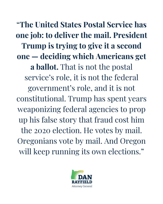 “The United States Postal Service has one job: to deliver the mail. President Trump is trying to give it a second one — deciding which Americans get a ballot. That is not the postal service’s role, it is not the federal government’s role, and it is not constitutional. Trump has spent years weaponizing federal agencies to prop up his false story that fraud cost him the 2020 election. He votes by mail. Oregonians vote by mail. And Oregon will keep running its own elections.”