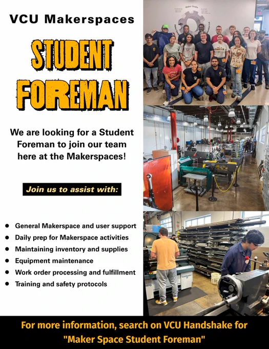 A flyer promoting the search for a “Student Foreman” at the “VCU Makerspaces” with text reading “We are looking for a Student Foreman to join our team here at the Makerspaces!” & “Join us to assist with: General Makerspace and user support, Daily prep for Makerspace activities, Maintaining inventory and supplies, Equipment maintenance, Work order processing and fulfillment, ﻿﻿Training and safety protocols.” Text at the bottom reads, “For more information, search on VCU Handshake for "Maker Space Student Foreman”.” Included are three pictures, one of multiple student foremen, one of the Maker Garage, and one of student foremen working in the space.