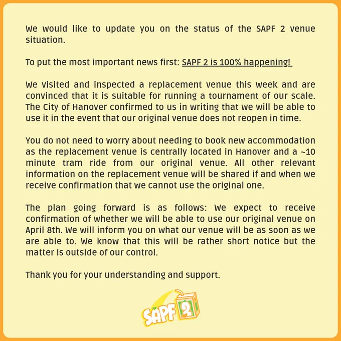 We would like to update you on the status of the SAPF 2 venue situation.

To put the most important news first: SAPF 2 is 100% happening! 

We visited and inspected a replacement venue this week and are convinced that it is suitable for running a tournament of our scale. The City of Hanover confirmed to us in writing that we will be able to use it in the event that our original venue does not reopen in time.

You do not need to worry about needing to book new accommodation as the replacement venue is centrally located in Hanover and a ~10 minute tram ride from our original venue. All other relevant information on the replacement venue will be shared if and when we receive confirmation that we cannot use the original one.

The plan going forward is as follows: We expect to receive confirmation of whether we will be able to use our original venue on April 8th. We will inform you on what our venue will be as soon as we are able to.