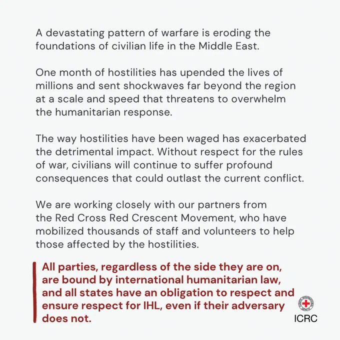 A devastating pattern of warfare is eroding the foundations of civilian life in the Middle East.  One month of hostilities has upended the lives of millions and sent shockwaves far beyond the region at a scale and speed that threatens to overwhelm the humanitarian response.  The way hostilities have been waged has exacerbated the detrimental impact. Without respect for the rules of war, civilians will continue to suffer profound consequences that could outlast the current conflict.  We are working closely with our partners from the Red Cross Red Crescent Movement, who have mobilized thousands of staff and volunteers to help those affected by the hostilities.  All parties, regardless of the side they are on, are bound by international humanitarian law, and all states have an obligation to respect and ensure respect for IHL, even if their adversary does not.