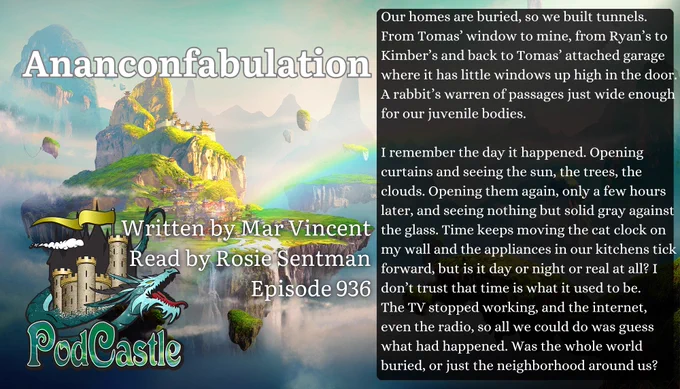 #PC936: Ananconfabulation by Mar Vincent, read by Rosie Sentman. Rated G. A #PodCastleOriginal!



Our homes are buried, so we built tunnels. From Tomas’ window to mine, from Ryan’s to Kimber’s and back to Tomas’ attached garage where it has little windows up high in the door. A rabbit’s warren of passages just wide enough for our juvenile bodies.


I remember the day it happened. Opening curtains and seeing the sun, the trees, the clouds. Opening them again, only a few hours later, and seeing nothing but solid gray against the glass. Time keeps moving the cat clock on my wall and the appliances in our kitchens tick forward, but is it day or night or real at all? I don’t trust that time is what it used to be.
The TV stopped working, and the internet, even the radio, so all we could do was guess what had happened. Was the whole world buried, or just the neighborhood around us?
