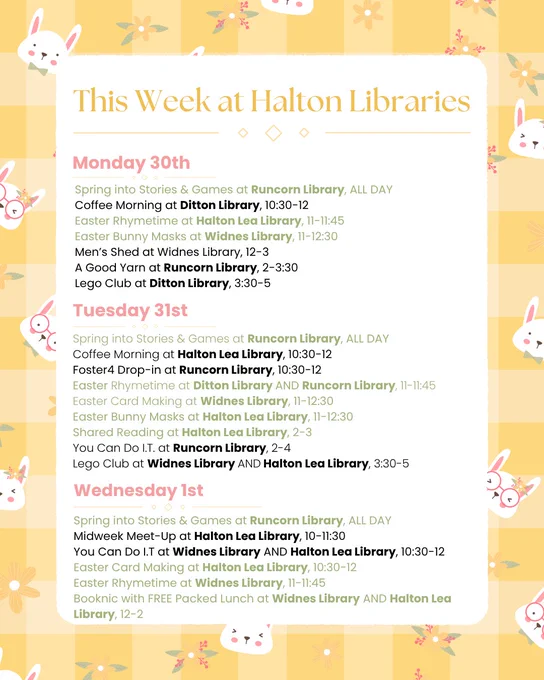 Monday 30th:
Spring into Stories & Games at Runcorn Library, ALL DAY
Coffee Morning at Ditton Library, 10:30-12
Easter Rhymetime at Halton Lea Library, 11-11:45
Easter Bunny Masks at Widnes Library, 11-12:30
Men’s Shed at Widnes Library, 12-3
A Good Yarn at Runcorn Library, 2-3:30
Lego Club at Ditton Library, 3:30-5

Tuesday 31st:
Spring into Stories & Games at Runcorn Library, ALL DAY
Coffee Morning at Halton Lea Library, 10:30-12
Foster4 Drop-in at Runcorn Library, 10:30-12
Easter Rhymetime at Ditton Library AND Runcorn Library, 11-11:45
Easter Card Making at Widnes Library, 11-12:30
Easter Bunny Masks at Halton Lea Library, 11-12:30
Shared Reading at Halton Lea Library, 2-3
You Can Do I.T. at Runcorn Library, 2-4
Lego Club at Widnes Library AND Halton Lea Library, 3:30-5

Wednesday 1st:
Spring into Stories & Games at Runcorn Library, ALL DAY
Midweek Meet-Up at Halton Lea Library, 10-11:30
You Can Do I.T at Widnes Library AND Halton Lea Library, 10:30-12
Easter Card Making at Halton 