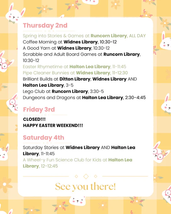 Thursday 2nd:
Spring into Stories & Games at Runcorn Library, ALL DAY
Coffee Morning at Widnes Library, 10:30-12
A Good Yarn at Widnes Library, 10:30-12
Scrabble and Adult Board Games at Runcorn Library, 10:30-12
Easter Rhymetime at Halton Lea Library, 11-11:45
Pipe Cleaner Bunnies at Widnes Library, 11-12:30
Brilliant Builds at Ditton Library, Widnes Library AND Halton Lea Library, 3-5
Lego Club at Runcorn Library, 3:30-5
Dungeons and Dragons at Halton Lea Library, 2:30-4:45

Friday 3rd:
CLOSED!!! 
HAPPY EASTER WEEKEND!!!

Saturday 4th:
Saturday Stories at Widnes Library AND Halton Lea Library, 11-11:45
A Wheel-y Fun Science Club for Kids at Halton Lea Library, 12-12:45