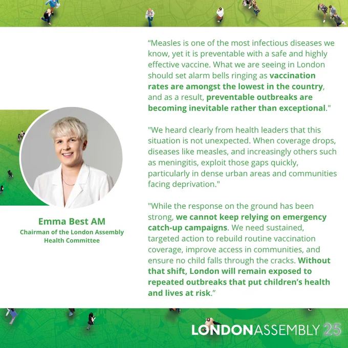 Emma Best AM
Chairman of the London Assembly
Health Committee
“Measles is one of the most infectious diseases we know, yet it is preventable with a safe and highly effective vaccine. What we are seeing in London should set alarm bells ringing as vaccination rates are amongst the lowest in the country, and as a result, preventable outbreaks are becoming inevitable rather than exceptional."

"We heard clearly from health leaders that this situation is not unexpected. When coverage drops, diseases like measles, and increasingly others such as meningitis, exploit those gaps quickly, particularly in dense urban areas and communities facing deprivation."

"While the response on the ground has been strong, we cannot keep relying on emergency catch-up campaigns. We need sustained, targeted action to rebuild routine vaccination coverage, improve access in communities, and ensure no child falls through the cracks. Without that shift, London will remain exposed to repeated outbreaks that put chil