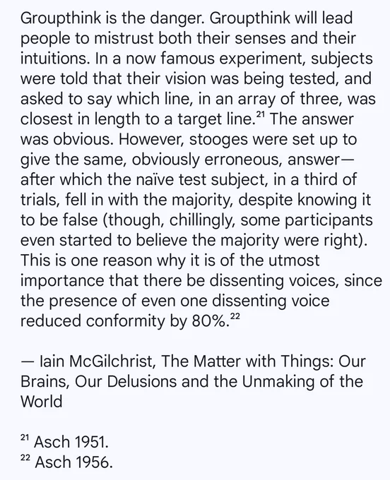 Groupthink is the danger. Groupthink will lead people to mistrust both their senses and their intuitions. In a now famous experiment, subjects were told that their vision was being tested, and asked to say which line, in an array of three, was closest in length to a target line.21 The answer was obvious. However, stooges were set up to give the same, obviously erroneous, answer-after which the naïve test subject, in a third of trials, fell in with the majority, despite knowing it to be false (though, chillingly, some participants even started to believe the majority were right). This is one reason why it is of the utmost importance that there be dissenting voices, since the presence of even one dissenting voice reduced conformity by 80%.22

By Iain McGilchrist from his book, 'The Matter with Things: Our Brains, Our Delusions and the Unmaking of the World'

21 Asch 1951.

22 Asch 1956.