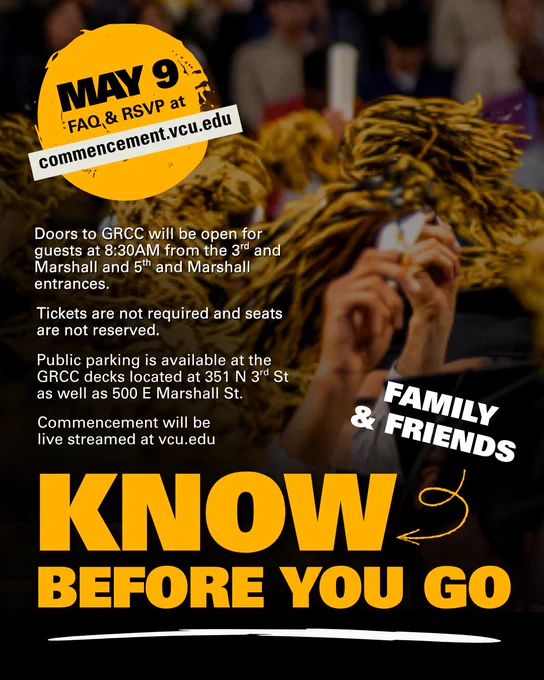 Hands shaking black and gold pom-poms in the air. Text reads "Know before you go, family & friends. May 9 FAQ & RSVP at commencement.vcu.edu. Doors to G-R-C-C will be open for guests at 8:30 a.m. from the 3rd and Marshall and 5th and Marshall entrances. Tickets are not required and seats are not reserved. Public parking is available at the G-R-C-C decks located at 351 N. 3rd St. as well as 500 E. Marshall St. COmmencement will be live streamed at vcu.edu."