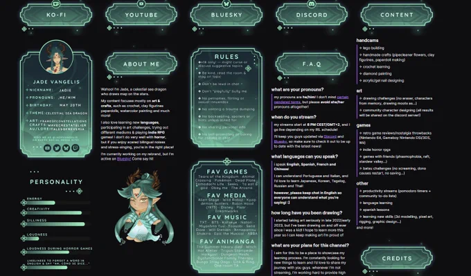 Screenshot of Jade Vangelis's Twitch panels. They're all coloured in different shades of teal.

The panels included are the following: Ko-fi, YouTube, Blue sky, Discord, content summary, F.A.Q, rules, favourite games, favourite media, favourite music, favourite animanga, personality stats, credits and a chunk

Jade Vangelis
Nickname: Jadie
Pronouns: he/him
Birthday: may 20
Theme: celestial sea dragon

Art tag: frameofconstellations
Crafts tag: wavecrestatelier
AU/lore tag: talesofreveria

Find me as @jadevangelis on every social media! Youtube, Discord, Bluesky, Twitch


About me: Wahoo!I'm Jade, a celestial sea dragon who draws
map on the stars. My content focuses mostly on art & crafts, such as
crochet, clay figurines paperdolls, watercolor painting and much more!
I also love learning new languages, participating in art challenges, trying out different mediums & playing
indie RPG games! I don't do very well with horror, but if you enjoy scared bilingual noises and stress-singing