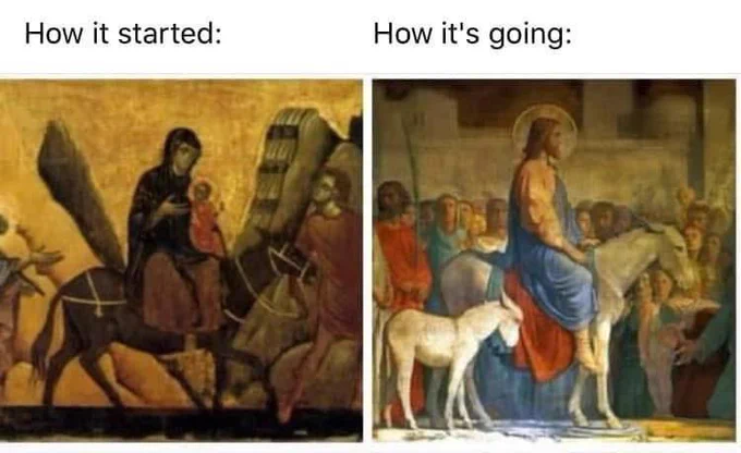 The famous meme format "How It Started/ How It's Going".

(Left Hand Side: How It Started) an ancient Christian icon of the Virgin Mary riding a donkey, which is being led by Saint Joseph. Mother Mary is holding the Baby Jesus in her arms.

(Right Hand Side: How It's Going) a Renaissance era painting of the Triumphal Entry. Jesus Christ is an adult now, riding a donkey into Jerusalem. There is a large crowd of people gathered in the background. Their eyes are focused on Jesus & some are holding up palm branches. 

Original art credit unknown.
Meme credit: ACR.