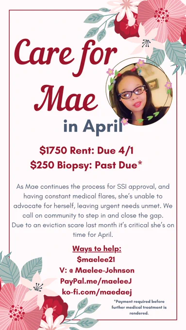 Alt-text: 
A light rectangular background framed in red flowers of various shades. A photo of a Black woman with long hair, glasses, and wearing cat ears sits on the top right side of the rectangle. 

Text, in red and blue, reads: Care for Mae in April

$1750 Rent: Due 4/1
$250 Biopsy: Past Due* (asterisk) 

As Mae continues the process for SSI approval, and having constant medical flares, she's unable to advocate for herself, leaving urgent needs unmet. We call on community to step in and close the gap. Due to an eviction scare last month, it's critical she's on time for April. 

Ways to help: 

$maelee21 
V: @ Maelee-Johnson
PayPal.me/maeleeJ 
ko-fi.com/maedaej

(asterisk) Payment required before further medical treatment is rendered.
