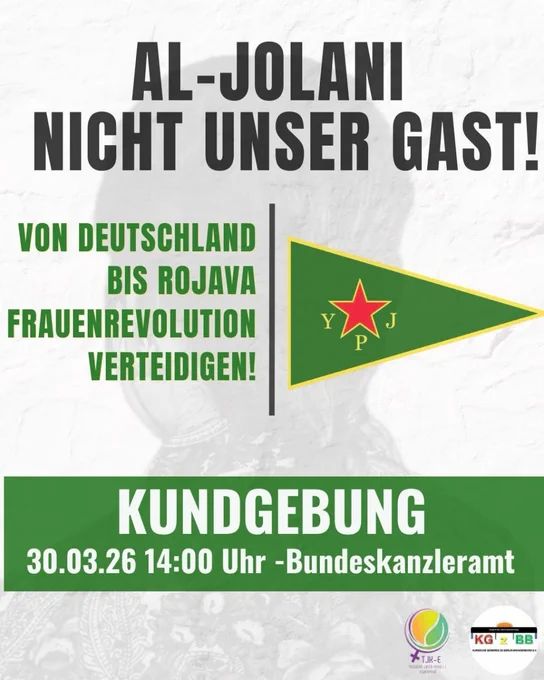 💥Ankündigung! Montag 30.03.2026💥

🔥✊🏾Al-Jolani nicht unser Gast✊🏾🔥

Montag, 30.03.2026 | 14:00 Uhr | vor dem Bundeskanzleramt

Anreise: U5, Bus 100 Bundestag | S3, S7, S9, Tram M5, M8, M10, Bus 120, 123, 142, 147, 245, M10, M41, M85 Berlin Hauptbahnhof

📣 Aufruf: https://asanb.noblogs.org/?p=16366 - @ceni_e.v

#b3003 #Riseup4Rojava #FreeSyria

Ahmad al-Sharaa (Al-Jolani), Syriens Übergangspräsident, soll auf Einladung von Friedrich Merz nach Berlin kommen.

Diese Entscheidung ist kein Zufall, sie ist ein politisches Signal.

Während in Deutschland Abschiebungen verschärft werden, wird ein Akteur mit einer gewaltgeprägten Vergangenheit politisch aufgewertet.

Seine Verantwortung für Massaker, Feminizide und Unterdrückung darf nicht ignoriert werden.

Wir sagen klar; Keine Normalisierung von Gewalt und autoritären Strukturen!

Gleichzeitig steigen auch hierzulande die Zahlen von Gewalt gegen Frauen. Weltweit kämpfen Frauen gegen patriarchale Systeme – auch in Rojava, wo autonome F