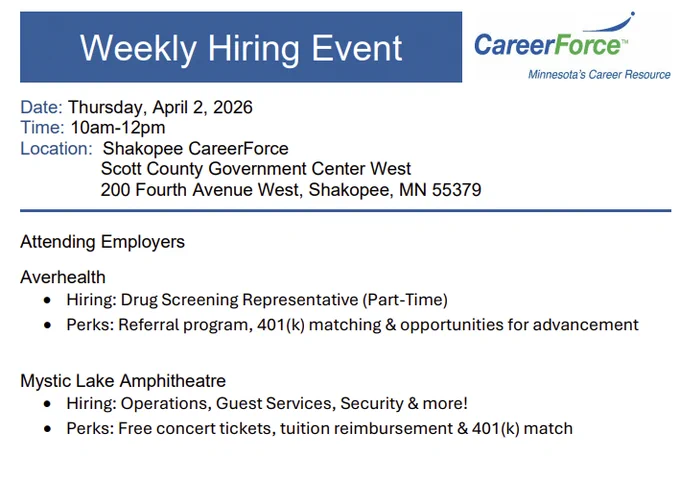 Weekly Onsite Hiring Event:  Averhealth and Mystic Lake Amphitheatre
Thursday, April 2,  10 AM – 12 noon
Shakopee CareerForce
Scott County Government Center West
200 Fourth Avenue West, Shakopee, MN 55379

Averhealth hiring: Drug Screening Representative (Part-Time) – they offer a referral program, 401(k) matching, and opportunities for advancement.
Mystic Lake Amphitheatre hiring: Operations, Guest Services, Security, and more! The offer free concert tickets, tuition reimbursement, and 401(k) match.

For more information, visit 
https://www.scottcountymn.gov/DocumentCenter/View/18503/Shakopee-CareerForce-Hiring-Event---April-2-2026
