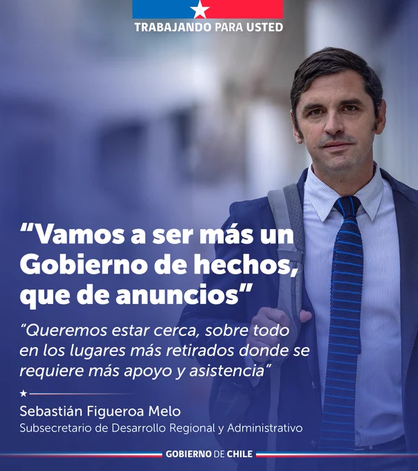 "Vamos a ser más un Gobierno de hechos, que de anuncios" "Queremos estar cerca, sobre todo en los lugares más retirados donde se requiere más apoyo y asistencia". 
Sebastián Figueroa Melo 
Subsecretario de Desarrollo Regional y Administrativo.  