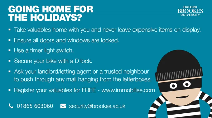 Turn Off Electronics:
1- Unplug all electronics, including chargers and hair straighteners, to avoid potential fire hazards.
2- Only leave essential items like your fridge and freezer running.

Safeguard Your Valuables:
1- Register your mobile's IMEI number and the serial numbers of your electronics on Immobilise, a free UK property register.
2- Keep valuables hidden and out of sight.

Be Aware of Potential Risks:
1-Be mindful of your surroundings and avoid walking alone in unfamiliar or poorly lit areas, especially at night.
2- Trust your instincts; if something doesn't feel right, leave the situation or seek help.
3-Don't share your location or personal information on social media.

Stay Connected:
1- Keep your phone and other devices charged.
2- Inform your parents or a trusted contact of your travel plans and expected return date.
