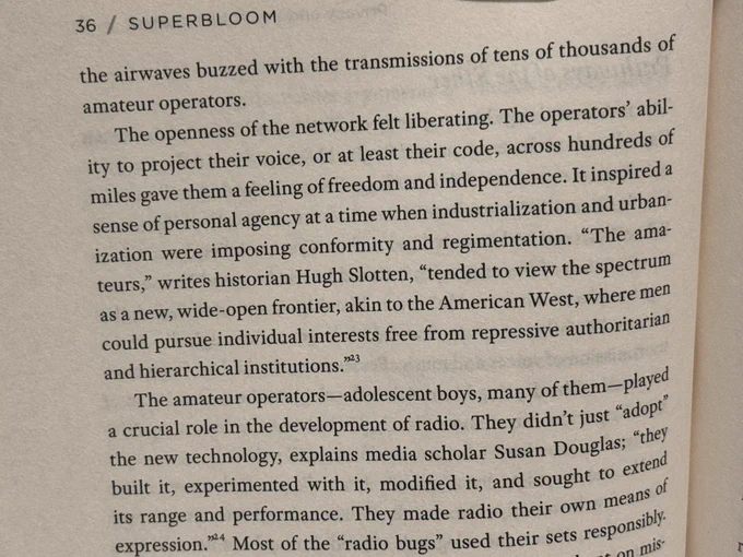 the airwaves buzzed with the transmissions of tens of thousands of amateur operators.
The openness of the network felt liberating. The operators' ability to project their voice, or at least their code, across hundreds of miles gave them a feeling of freedom and independence. It inspired a sense of personal agency at a time when industrialization and urbanization were imposing conformity and regimentation. "The amateurs," writes historian Hugh Slotten, "tended to view the spectrum as a new, wide-open frontier, akin to the American West, where men could pursue individual interests free from repressive authoritarian and hierarchical institutions."
The amateur operators-adolescent boys, many of them-played a crucial role in the development of radio. They didn't just "adopt the new technology, explains media scholar Susan Douglas; "they built it, experimented with it, modified it, and sought to extend its range and performance. They made radio their own means of expression.