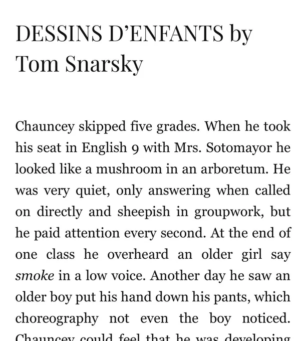 DESSINS D’ENFANTS by Tom Snarsky

Chauncey skipped five grades. When he took his seat in English 9 with Mrs. Sotomayor he looked like a mushroom in an arboretum. He was very quiet, only answering when called on directly and sheepish in groupwork, but he paid attention every second. At the end of one class he overheard an older girl say smoke in a low voice. Another day he saw an older boy put his hand down his pants, which choreography not even the boy noticed. Chauncey could feel that he was developing…[the text in the screenshot cuts off here; click the link in the post reply to read the full story!]