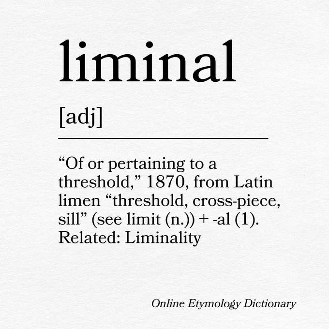 liminal
[adj]
“Of or pertaining to a threshold,” 1870, from Latin limen “threshold, cross-piece, sill” (see limit (n.))   -al (1). Related: Liminality
Online Etymology Dictionary