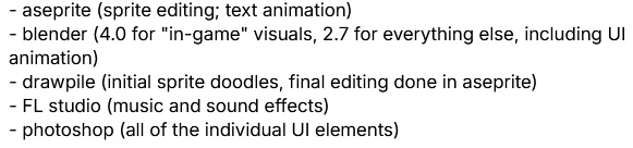 software used:
- aseprite (sprite editing; text animation)
- blender (4.0 for "in-game" visuals, 2.7 for everything else, including UI animation)
- drawpile (initial sprite doodles, final editing done in aseprite)
- FL studio (music and sound effects)
- photoshop (all of the individual UI elements)